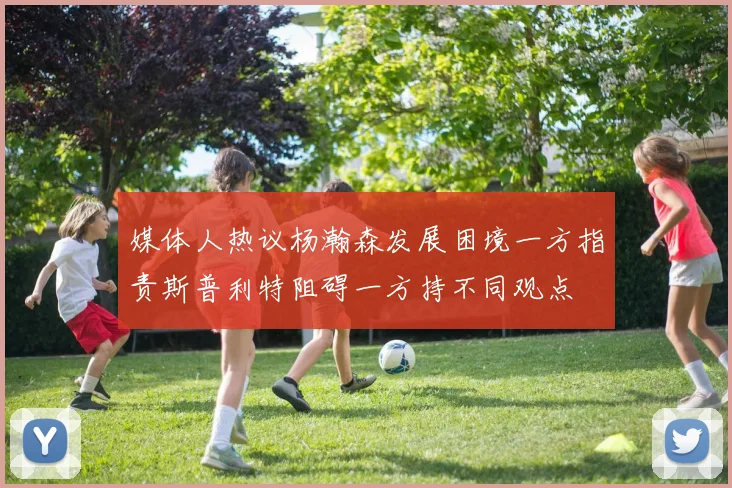 媒体人热议杨瀚森发展困境一方指责斯普利特阻碍一方持不同观点