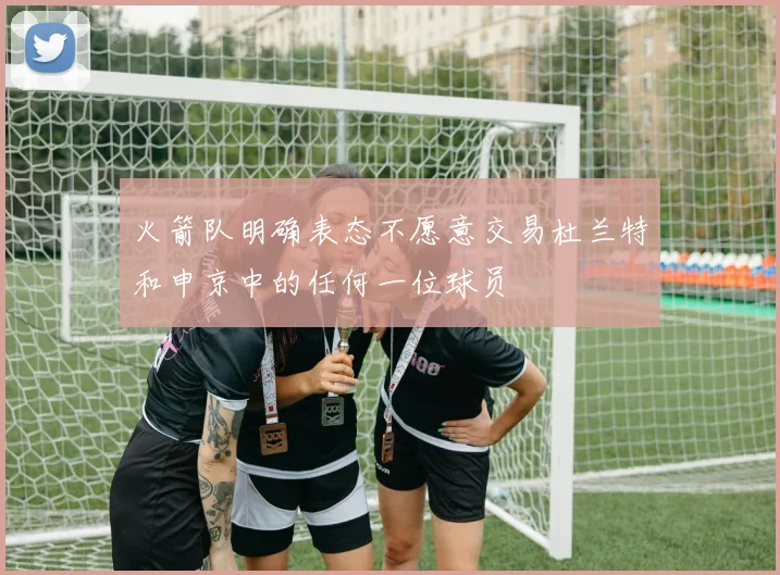 火箭队明确表态不愿意交易杜兰特和申京中的任何一位球员