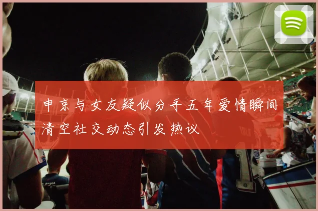 申京与女友疑似分手五年爱情瞬间清空社交动态引发热议