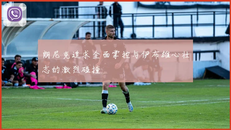 朗尼克追求全面掌控与伊布雄心壮志的激烈碰撞