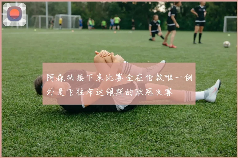 阿森纳接下来比赛全在伦敦唯一例外是飞往布达佩斯的欧冠决赛