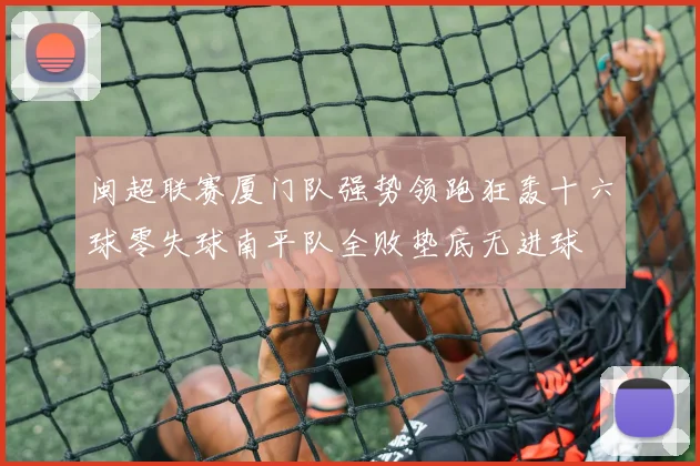 闽超联赛厦门队强势领跑狂轰十六球零失球南平队全败垫底无进球