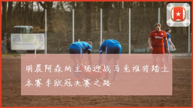 明晨阿森纳主场迎战马竞谁将踏上本赛季欧冠决赛之路