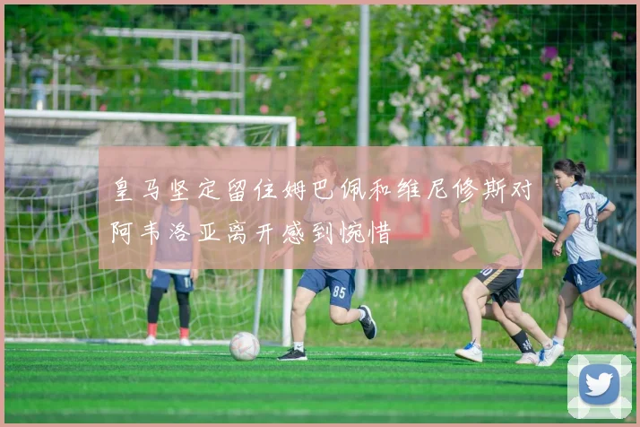 皇马坚定留住姆巴佩和维尼修斯对阿韦洛亚离开感到惋惜