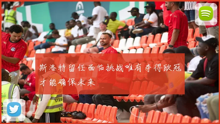 斯洛特留任面临挑战唯有夺得欧冠才能确保未来