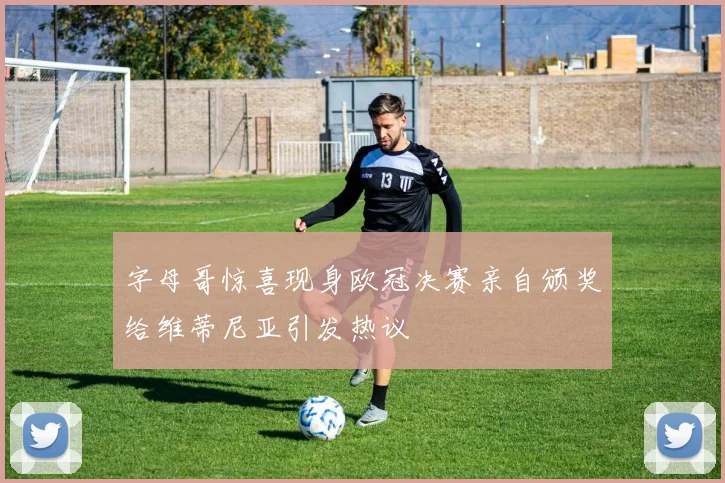 字母哥惊喜现身欧冠决赛亲自颁奖给维蒂尼亚引发热议