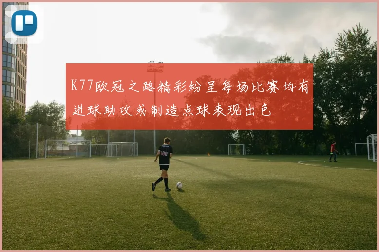 K77欧冠之路精彩纷呈每场比赛均有进球助攻或制造点球表现出色
