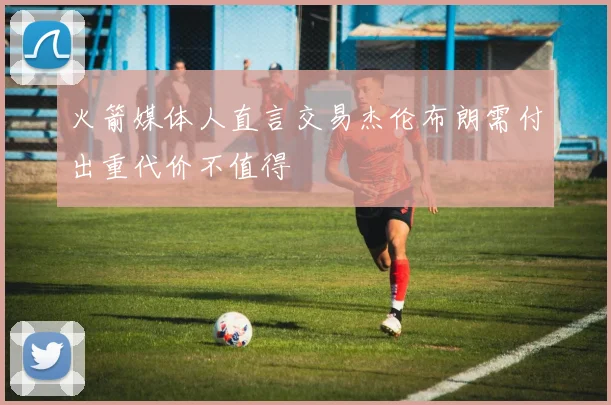 火箭媒体人直言交易杰伦布朗需付出重代价不值得