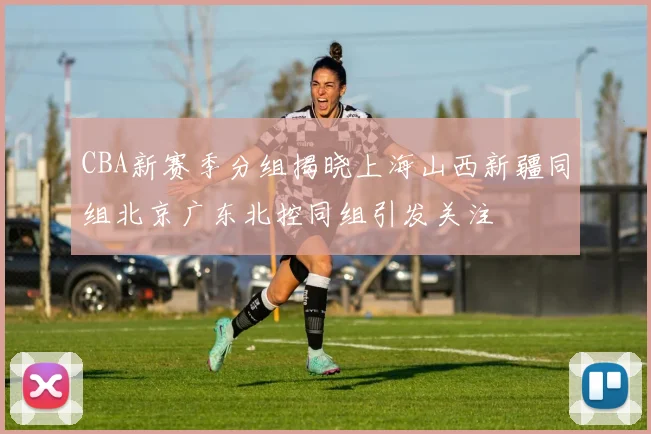 CBA新赛季分组揭晓上海山西新疆同组北京广东北控同组引发关注