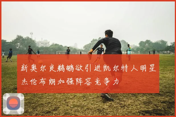 新奥尔良鹈鹕欲引进凯尔特人明星杰伦布朗加强阵容竞争力