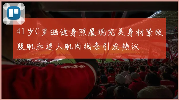 41岁C罗晒健身照展现完美身材紧致腹肌和迷人肌肉线条引发热议