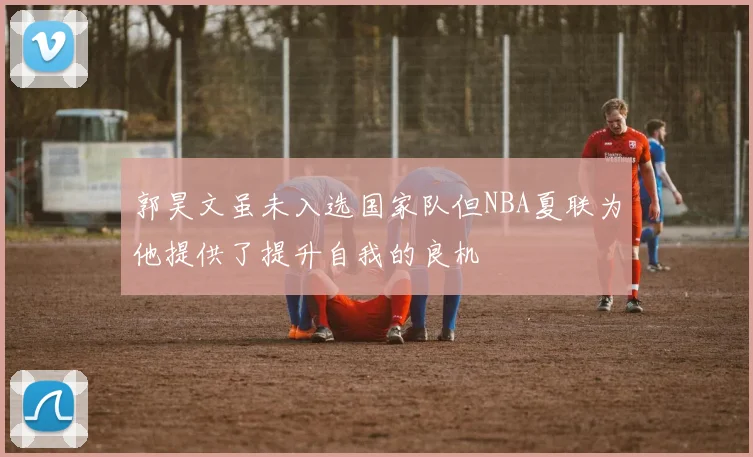 郭昊文虽未入选国家队但NBA夏联为他提供了提升自我的良机