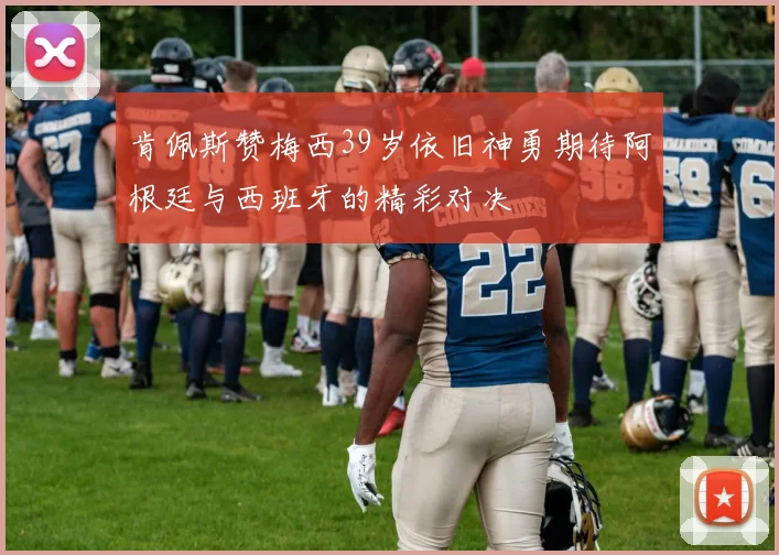 肯佩斯赞梅西39岁依旧神勇期待阿根廷与西班牙的精彩对决