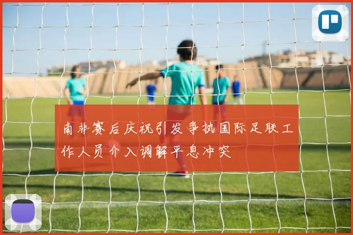 南非赛后庆祝引发争执国际足联工作人员介入调解平息冲突