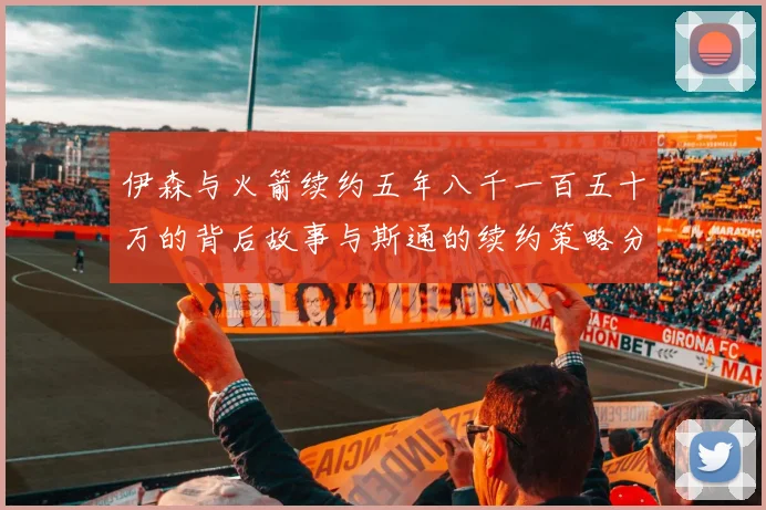 伊森与火箭续约五年八千一百五十万的背后故事与斯通的续约策略分析