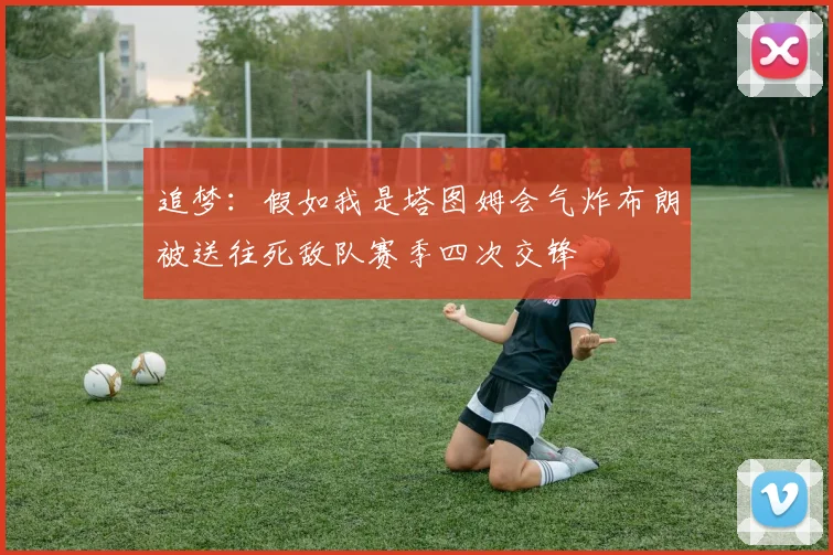 追梦：假如我是塔图姆会气炸布朗被送往死敌队赛季四次交锋