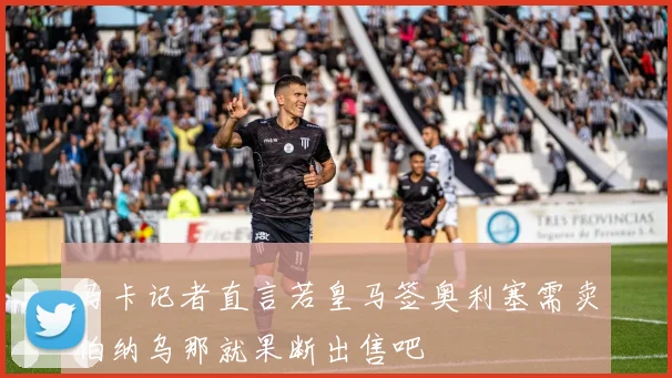 马卡记者直言若皇马签奥利塞需卖伯纳乌那就果断出售吧