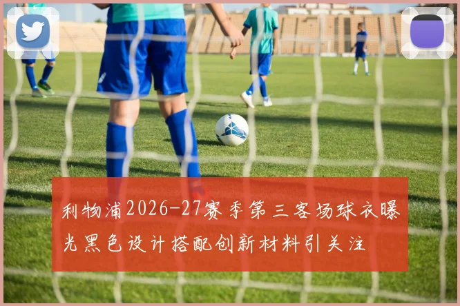 利物浦2026-27赛季第三客场球衣曝光黑色设计搭配创新材料引关注