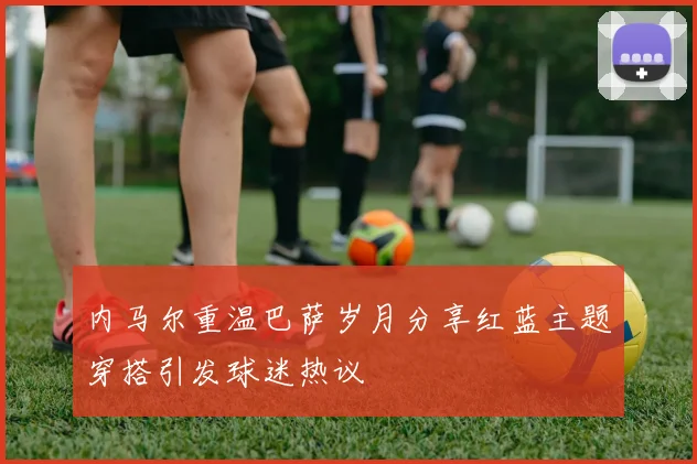 内马尔重温巴萨岁月分享红蓝主题穿搭引发球迷热议
