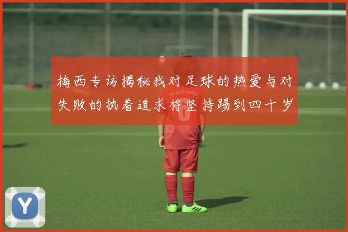 梅西专访揭秘我对足球的热爱与对失败的执着追求将坚持踢到四十岁
