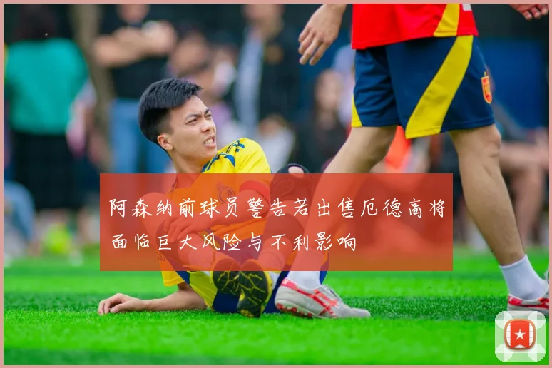 阿森纳前球员警告若出售厄德高将面临巨大风险与不利影响