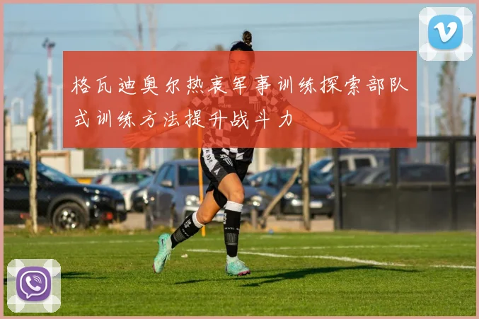 格瓦迪奥尔热衷军事训练探索部队式训练方法提升战斗力
